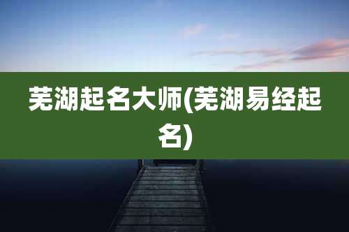 芜湖起名大师(芜湖易经起名)