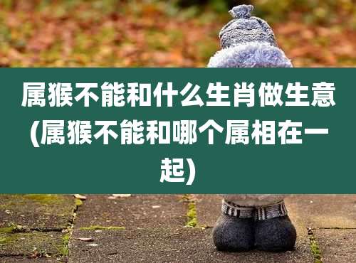 属猴不能和什么生肖做生意(属猴不能和哪个属相在一起)