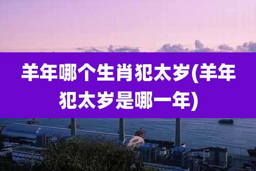 羊年哪个生肖犯太岁(羊年犯太岁是哪一年)