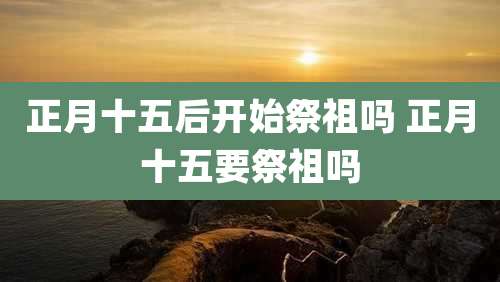 正月十五后开始祭祖吗 正月十五要祭祖吗