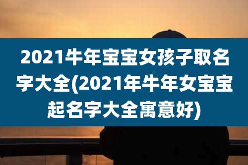 2021牛年宝宝女孩子取名字大全(2021年牛年女宝宝起名字大全寓意好)