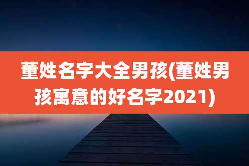 董姓名字大全男孩(董姓男孩寓意的好名字2021)