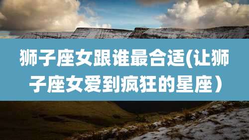 狮子座女跟谁最合适(让狮子座女爱到疯狂的星座)