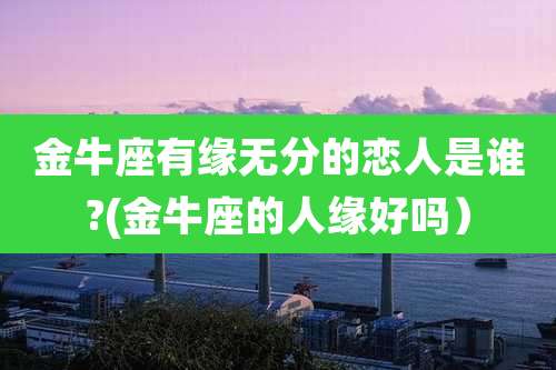 金牛座有缘无分的恋人是谁?(金牛座的人缘好吗）