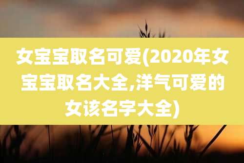 女宝宝取名可爱(2020年女宝宝取名大全,洋气可爱的女该名字大全)