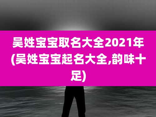 吴姓宝宝取名大全2021年(吴姓宝宝起名大全,韵味十足)