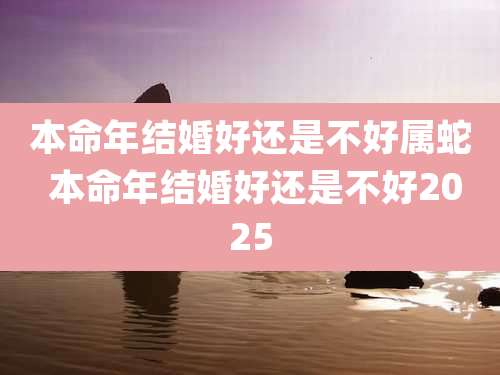 本命年结婚好还是不好属蛇 本命年结婚好还是不好2025