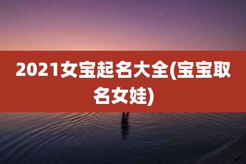 2021女宝起名大全(宝宝取名女娃)