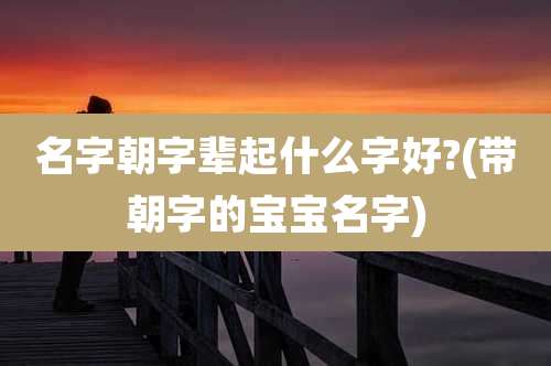 名字朝字辈起什么字好?(带朝字的宝宝名字)