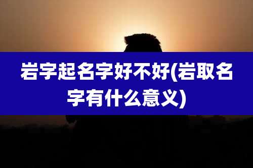 岩字起名字好不好(岩取名字有什么意义)