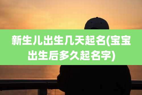 新生儿出生几天起名(宝宝出生后多久起名字)