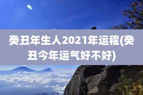 癸丑年生人2021年运程(癸丑今年运气好不好)