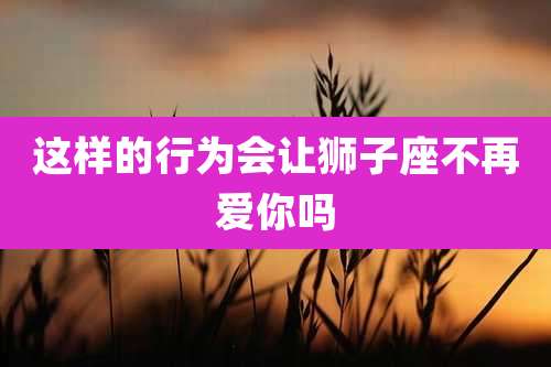 这样的行为会让狮子座不再爱你吗