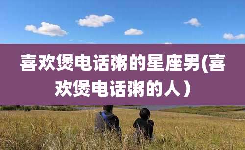 喜欢煲电话粥的星座男(喜欢煲电话粥的人）