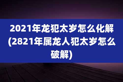 2021年龙犯太岁怎么化解(2821年属龙人犯太岁怎么破解)