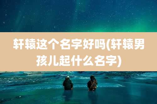 轩辕这个名字好吗(轩辕男孩儿起什么名字)