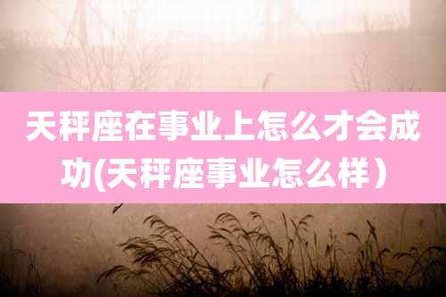 天秤座在事业上怎么才会成功(天秤座事业怎么样）