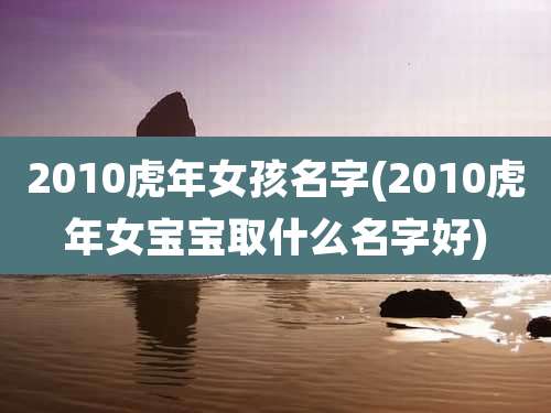 2010虎年女孩名字(2010虎年女宝宝取什么名字好)