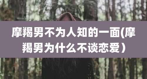 摩羯男不为人知的一面(摩羯男为什么不谈恋爱)