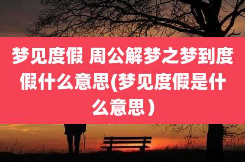 梦见度假 周公解梦之梦到度假什么意思(梦见度假是什么意思)