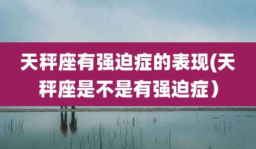 天秤座有强迫症的表现(天秤座是不是有强迫症)