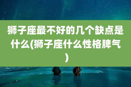 狮子座最不好的几个缺点是什么(狮子座什么性格脾气)