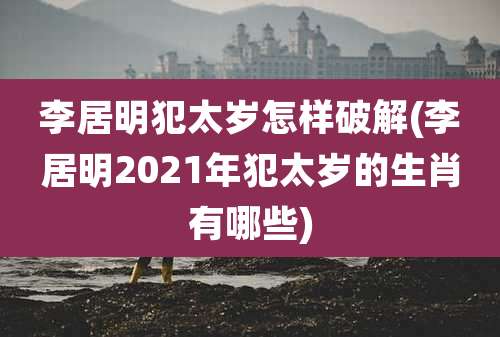 李居明犯太岁怎样破解(李居明2021年犯太岁的生肖有哪些)
