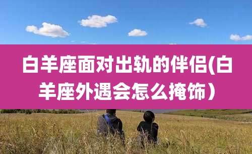 白羊座面对出轨的伴侣(白羊座外遇会怎么掩饰）