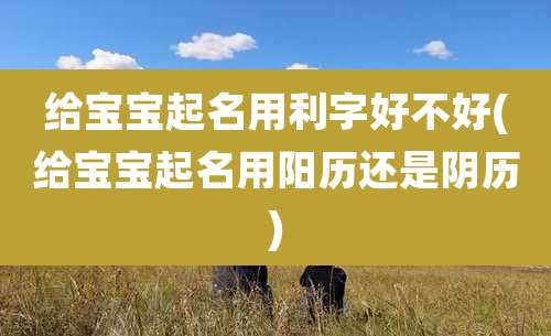 给宝宝起名用利字好不好(给宝宝起名用阳历还是阴历)