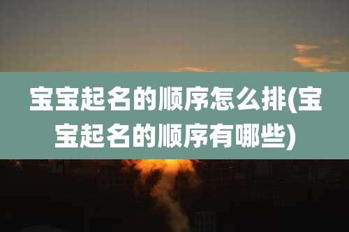宝宝起名的顺序怎么排(宝宝起名的顺序有哪些)