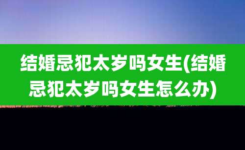 结婚忌犯太岁吗女生(结婚忌犯太岁吗女生怎么办)