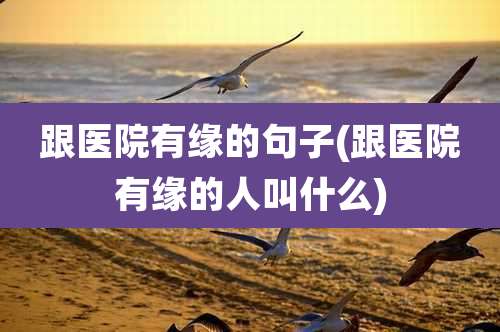 跟医院有缘的句子(跟医院有缘的人叫什么)