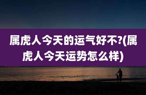 属虎人今天的运气好不?(属虎人今天运势怎么样)