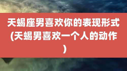 天蝎座男喜欢你的表现形式(天蝎男喜欢一个人的动作)