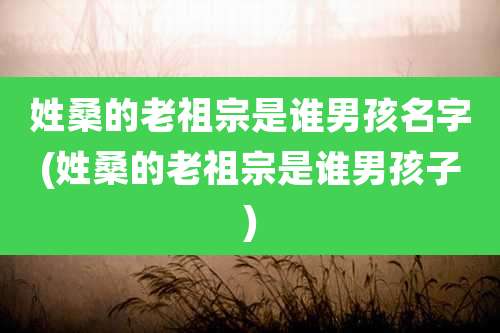姓桑的老祖宗是谁男孩名字(姓桑的老祖宗是谁男孩子)