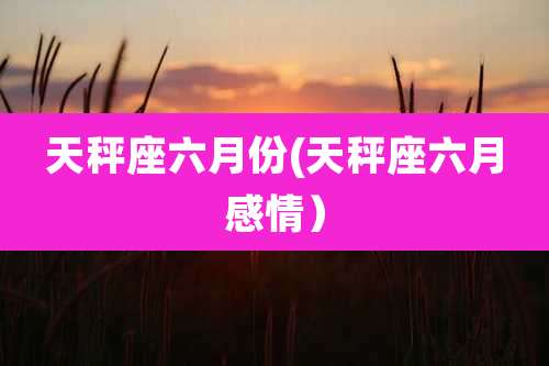 天秤座六月份(天秤座六月感情)