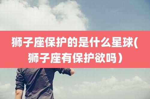 狮子座保护的是什么星球(狮子座有保护欲吗)