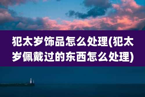 犯太岁饰品怎么处理(犯太岁佩戴过的东西怎么处理)