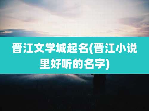 晋江文学城起名(晋江小说里好听的名字)