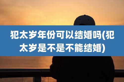 犯太岁年份可以结婚吗(犯太岁是不是不能结婚)