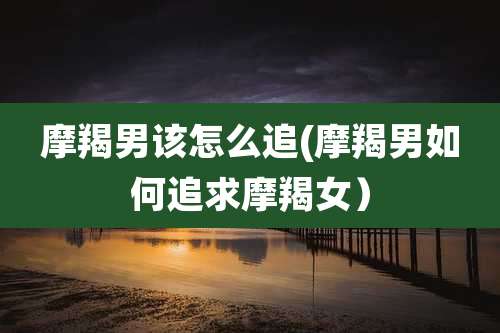 摩羯男该怎么追(摩羯男如何追求摩羯女）