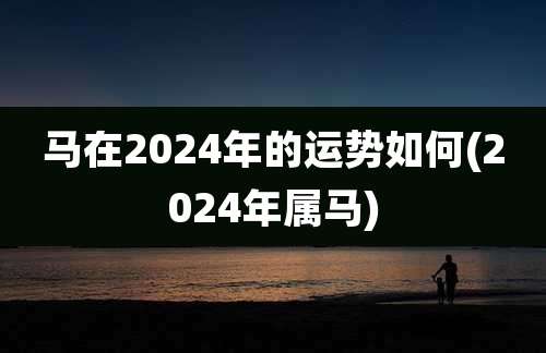 马在2024年的运势如何(2024年属马)