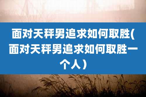 面对天秤男追求如何取胜(面对天秤男追求如何取胜一个人)