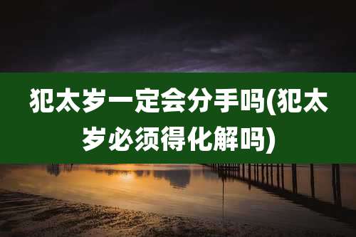 犯太岁一定会分手吗(犯太岁必须得化解吗)