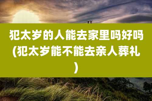 犯太岁的人能去家里吗好吗(犯太岁能不能去亲人葬礼)