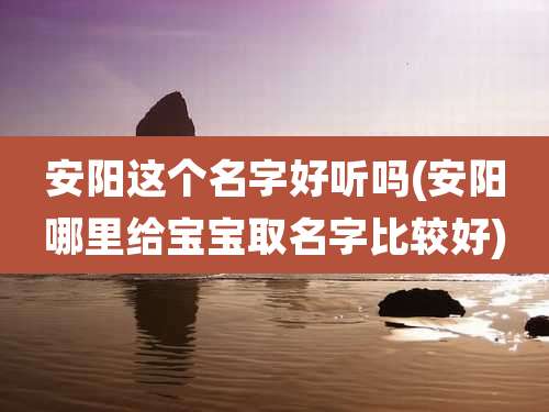 安阳这个名字好听吗(安阳哪里给宝宝取名字比较好)