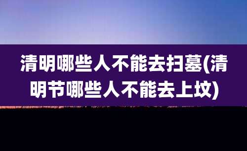 清明哪些人不能去扫墓(清明节哪些人不能去上坟)