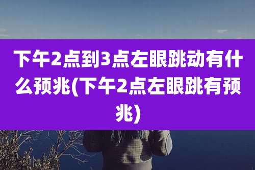 下午2点到3点左眼跳动有什么预兆(下午2点左眼跳有预兆)