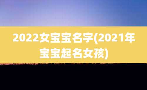 2022女宝宝名字(2021年宝宝起名女孩)