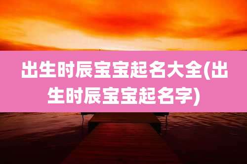 出生时辰宝宝起名大全(出生时辰宝宝起名字)